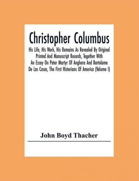 Christopher Columbus: His Life His Work His Remains As Revealed By Original Printed And Manuscript Records Together With An Essay On Peter Martyr Of Anghera And Bartolome De Las Casas The First Historians Of America (Volume I)