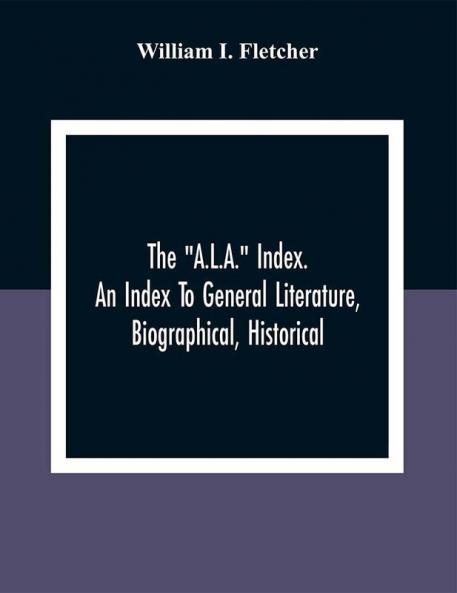 The A.L.A. Index. An Index To General Literature Biographical Historical And Literary Essays And Sketches Reports And Publications Of Boards And Societies Dealing With Education Health Labor Charities And Corrections
