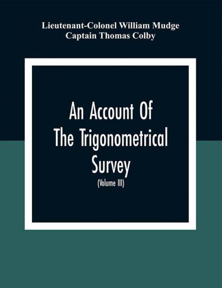 An Account Of The Trigonometrical Survey; Carried On By Order Of The Master General Of His Majesty'S Ordnance In This Years 1800 To 1809 (Volume Iii)
