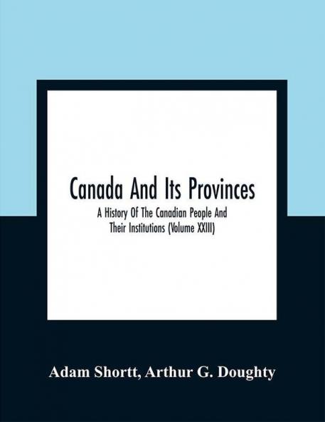 Canada And Its Provinces : A History Of The Canadian People And Their Institutions (Volume XXIII)