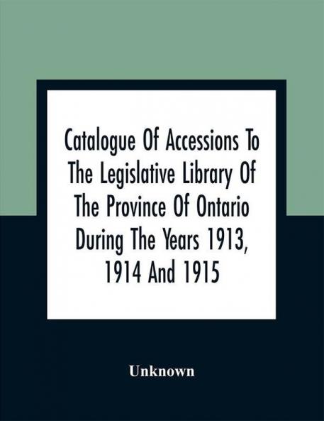 Catalogue Of Accessions To The Legislative Library Of The Province Of Ontario During The Years 1913 1914 And 1915 : Being The First Supplement To The Main Catalogue Of The Library Published At The End Of 1912