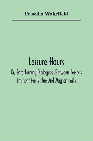 Leisure Hours; Or Entertaining Dialogues Between Persons Eminent For Virtue And Magnanimity. The Characters Drawn From Ancient And Modern History Designed As Lessons Of Morality For Youth