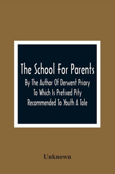 The School For Parents; By The Author Of Derwent Priory To Which Is Prefixed Pity Recommended To Youth A Tale