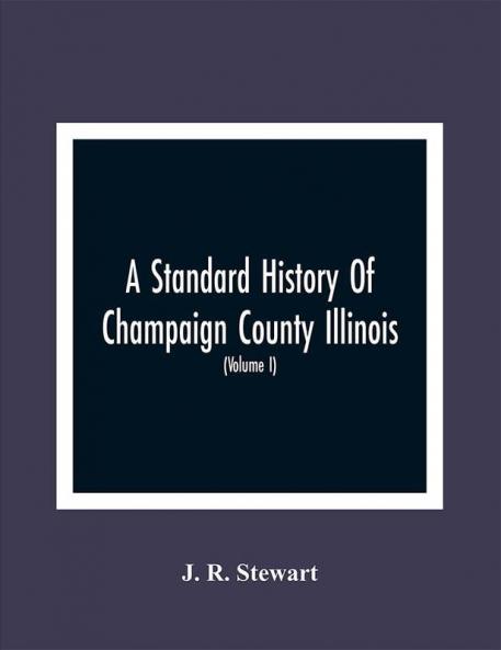 A Standard History Of Champaign County Illinois : An Authentic Narrative Of The Past With Particular Attention To The Modern Era In The Commercial Industrial Civic And Social Development : A Chronicle Of The People With Family Lineage And Memoirs (Volume I)