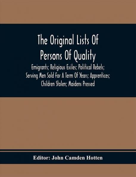 The Original Lists Of Persons Of Quality; Emigrants; Religious Exiles; Political Rebels; Serving Men Sold For A Term Of Years; Apprentices; Children Stolen; Maidens Pressed; And Others Who Went From Great Britain To The American Plantations 1600-1700 : With Their Ages And The Names Of The Ships In Which They Embarked And Other Interesting Particulars; From Mss. Preserved In The State Paper Department Of Her Majesty'S Public Record Office England
