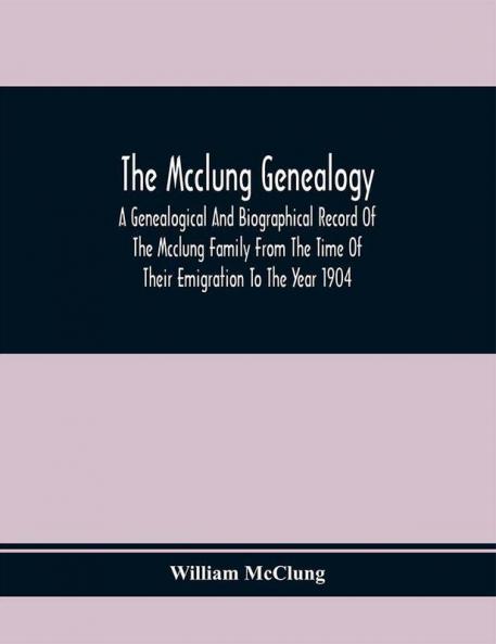 The Mcclung Genealogy. A Genealogical And Biographical Record Of The Mcclung Family From The Time Of Their Emigration To The Year 1904