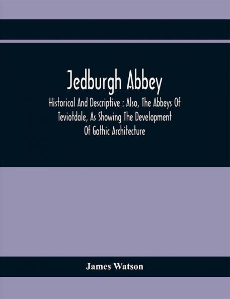 Jedburgh Abbey : Historical And Descriptive : Also The Abbeys Of Teviotdale As Showing The Development Of Gothic Architecture