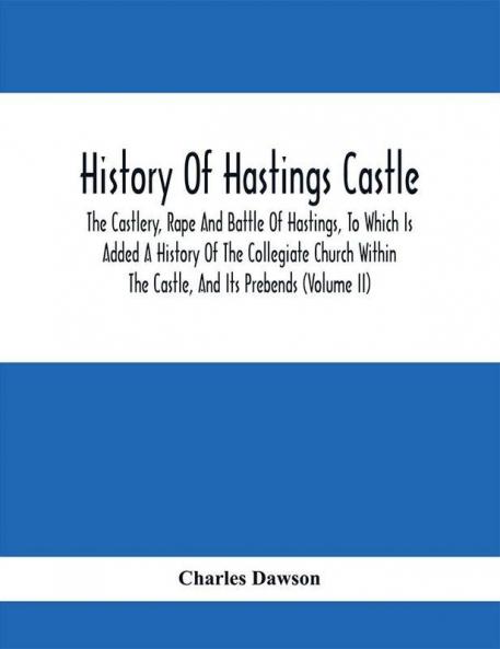 History Of Hastings Castle : The Castlery Rape And Battle Of Hastings To Which Is Added A History Of The Collegiate Church Within The Castle And Its Prebends (Volume Ii)