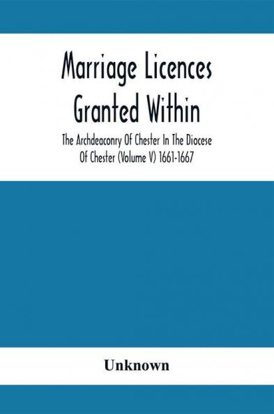Marriage Licences Granted Within The Archdeaconry Of Chester In The Diocese Of Chester (Volume V) 1661-1667