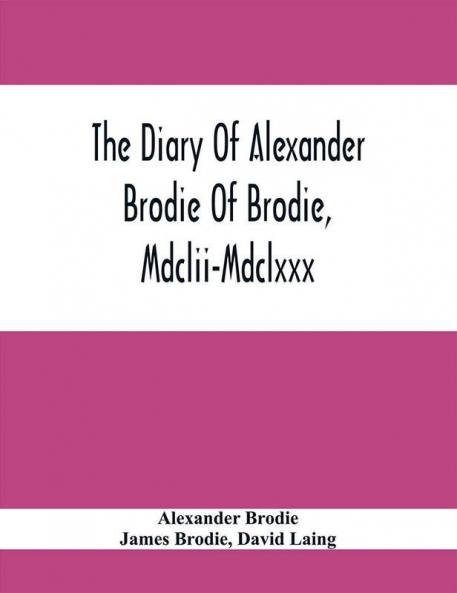The Diary Of Alexander Brodie Of Brodie Mdclii-Mdclxxx. And Of His Son James Brodie Of Brodie Mdclxxx-Mdclxxxv. Consisting Of Extracts From The Existing Manuscripts And A Republication Of The Volume Printed At Edinburgh In The Year 1740