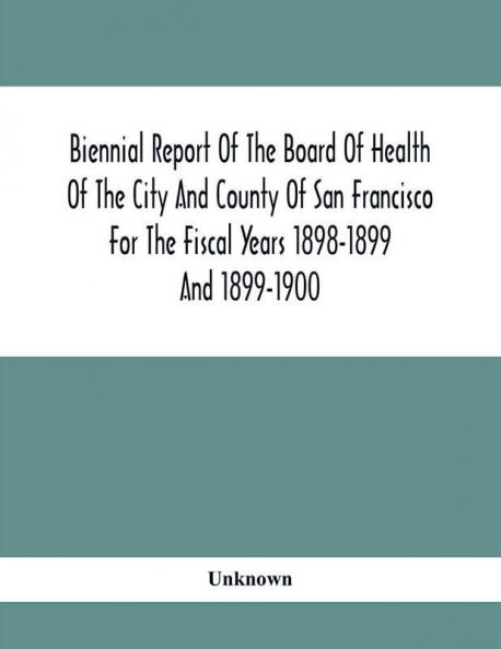 Biennial Report Of The Board Of Health Of The City And County Of San Francisco For The Fiscal Years 1898-1899 And 1899-1900