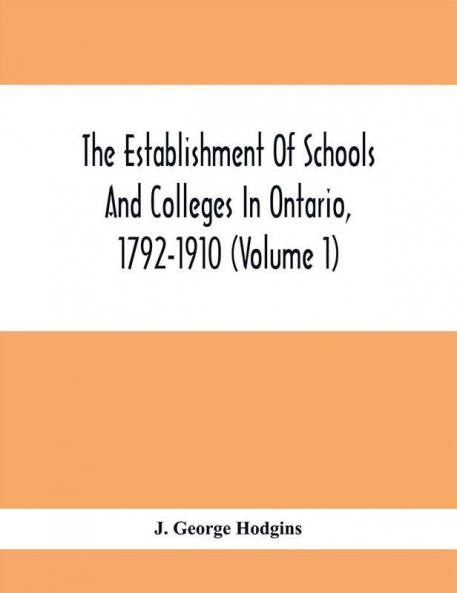 The Establishment Of Schools And Colleges In Ontario 1792-1910 (Volume 1) Part I. The Establishment Of Public And High Schools And Collegiate Institutes In The Cities Of The Province Of Ontario.; Part II. The Establishment Of Public And Grammar Schools In The Towns Villages And Townships Of Ontario 1785-1910.