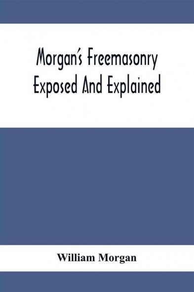 Morgan'S Freemasonry Exposed And Explained; Showing The Origin History And Nature Of Masonry Its Effects On The Government And The Christian Religion And Containing A Key To All The Degrees Of Freemasonry Giving A Clear And Correct View Of The Manner