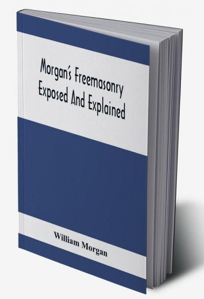 Morgan'S Freemasonry Exposed And Explained; Showing The Origin History And Nature Of Masonry Its Effects On The Government And The Christian Religion And Containing A Key To All The Degrees Of Freemasonry Giving A Clear And Correct View Of The Manner