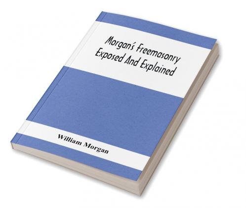 Morgan'S Freemasonry Exposed And Explained; Showing The Origin History And Nature Of Masonry Its Effects On The Government And The Christian Religion And Containing A Key To All The Degrees Of Freemasonry Giving A Clear And Correct View Of The Manner