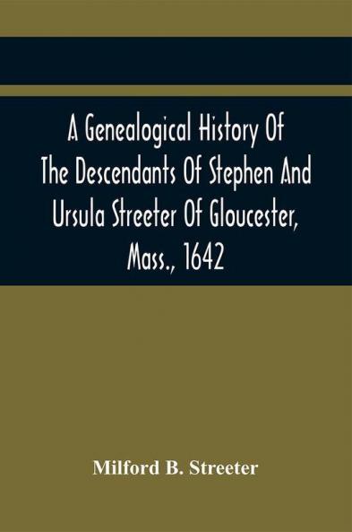 A Genealogical History Of The Descendants Of Stephen And Ursula Streeter Of Gloucester Mass. 1642 Afterwards Of Charlestown Mass. 1644-1652