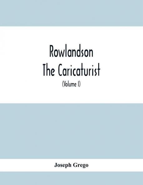 Rowlandson The Caricaturist : A Selection From His Works : With Anecdotal Descriptions Of His Famous Caricatures And A Sketch Of His Life Times And Comtemporaries (Volume I)