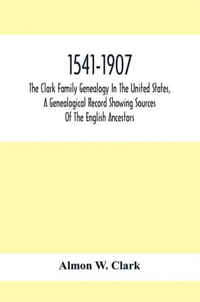 1541-1907. The Clark Family Genealogy In The United States A Genealogical Record Showing Sources Of The English Ancestors; Also Illustrations And Biographical Sketches Of Members Of The Family Deeds Inventories Distributions Of Estates Military Commi
