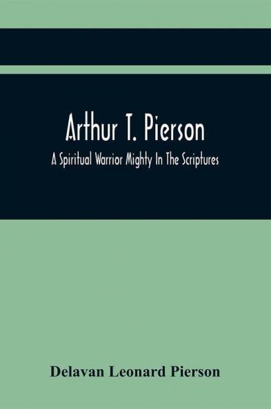 Arthur T. Pierson; A Spiritual Warrior Mighty In The Scriptures; A Leader In The Modern Missionary Crusade