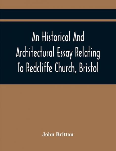 An Historical And Architectural Essay Relating To Redcliffe Church Bristol: Illustrated With Plans Views And Architectural Details: Including An Account Of The Monuments And Anecdotes Of The Eminent Persons Interred Within Its Walls Also An Ess