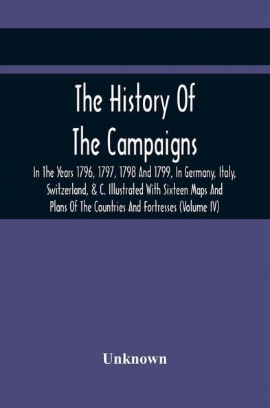 The History Of The Campaigns In The Years 1796 1797 1798 And 1799 In Germany Italy Switzerland & C. Illustrated With Sixteen Maps And Plans Of The Countries And Fortresses (Volume Iv)