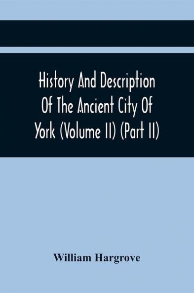 History And Description Of The Ancient City Of York; Comprising All The Most Interesting Information Already Published In Drake'S Eboracum (Volume Ii) (Part Ii)