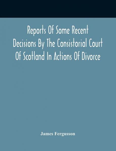 Reports Of Some Recent Decisions By The Consistorial Court Of Scotland In Actions Of Divorce Concluding For Dissolution Of Marriages Celebrated Under The English Law