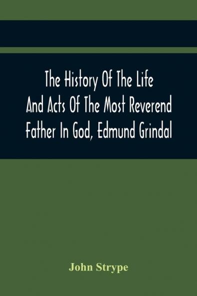 The History Of The Life And Acts Of The Most Reverend Father In God Edmund Grindal The First Bishop Of London And The Second Archbishop Of York And Canterbury Successively In The Reign Of Queen Elizabeth