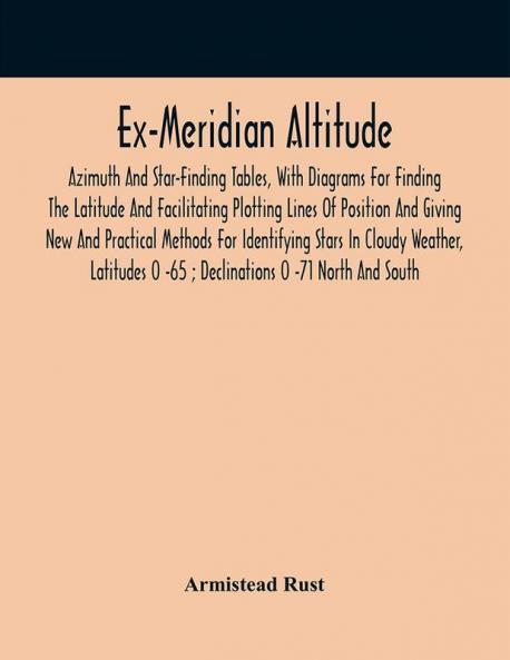 Ex-Meridian Altitude Azimuth And Star-Finding Tables With Diagrams For Finding The Latitude And Facilitating Plotting Lines Of Position And Giving New And Practical Methods For Identifying Stars In Cloudy Weather Latitudes 0 -65 ; Declinations 0 -