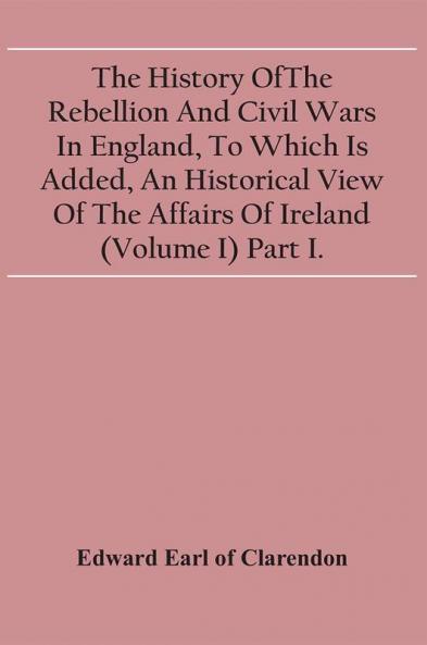 The History Of The Rebellion And Civil Wars In England To Which Is Added An Historical View Of The Affairs Of Ireland (Volume I) Part I.