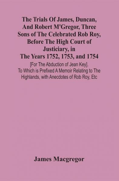 The Trials Of James Duncan And Robert M'Gregor Three Sons Of The Celebrated Rob Roy Before The High Court Of Justiciary In The Years 1752 1753 And 1754 [For The Abduction Of Jean Key]. To Which Is Prefixed A Memoir Relating To The Highlands With A