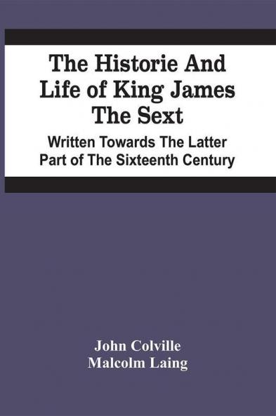 The Historie And Life Of King James The Sext. Written Towards The Latter Part Of The Sixteenth Century