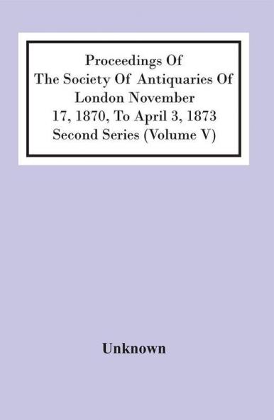 Proceedings Of The Society Of Antiquaries Of London November 17 1870 To April 3 1873 Second Series (Volume V)