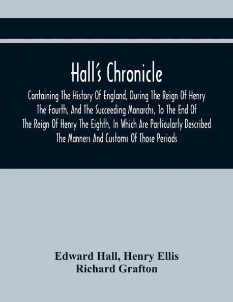 Hall'S Chronicle; Containing The History Of England During The Reign Of Henry The Fourth And The Succeeding Monarchs To The End Of The Reign Of Henry The Eighth In Which Are Particularly Described The Manners And Customs Of Those Periods