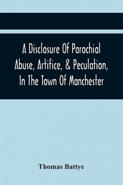 A Disclosure Of Parochial Abuse Artifice & Peculation In The Town Of Manchester; Which Have Been The Means Of Burthening The Inhabitants With The Present Enormous Parish Rates