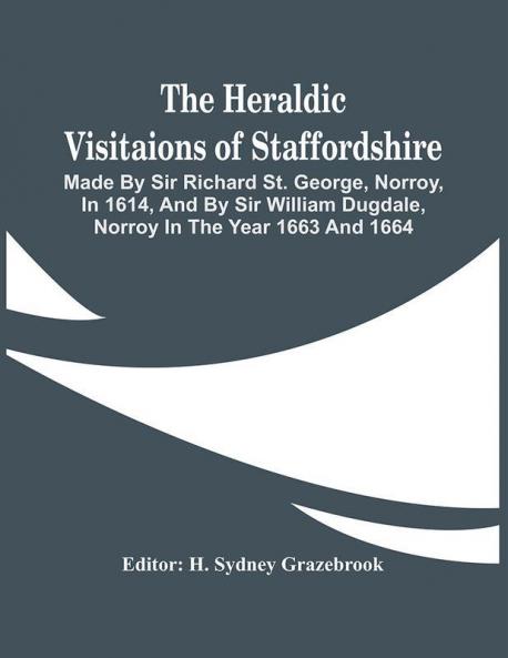 The Heraldic Visitaions Of Staffordshire; Made By Sir Richard St. George Norroy In 1614 And By Sir William Dugdale Norroy In The Year 1663 And 1664
