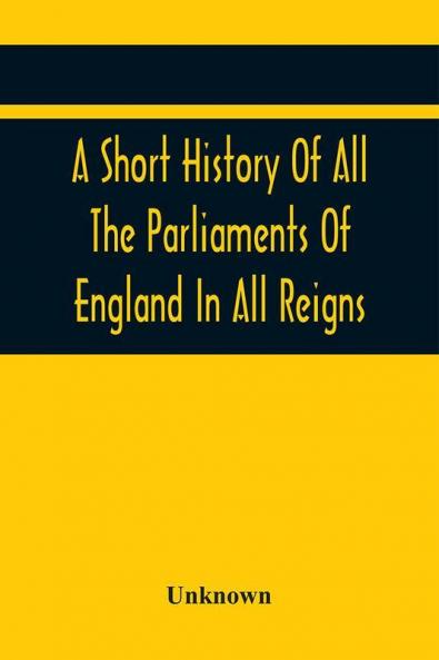 A Short History Of All The Parliaments Of England In All Reigns
