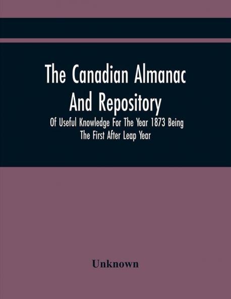 The Canadian Almanac And Repository Of Useful Knowledge For The Year 1873 Being The First After Leap Year