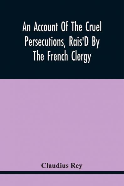An Account Of The Cruel Persecutions Rais'D By The French Clergy Since Their Taking Sanctuary Here Against Several Worthy Ministers Gentlemen Gentlewomen And Tradesmen Dissenting From Their Calvinistical Scheme