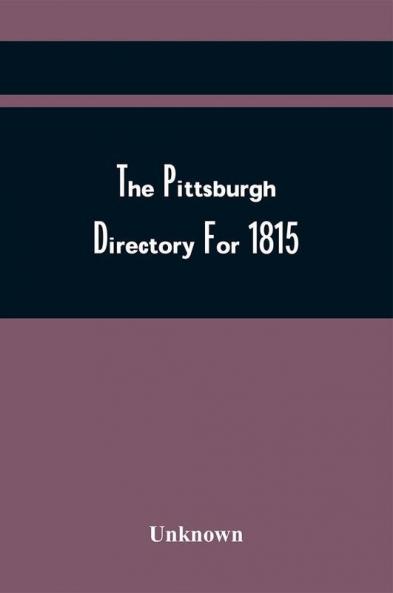 The Pittsburgh Directory For 1815 Containing The Names Professions And Residence Of The Heads Of Families And Persons In Business In The Borough Of Pittsburgh With An Appendix Containing A Variety Of Useful Information
