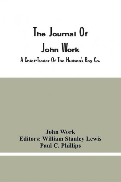 The Journal Of John Work A Chief-Trader Of The Hudson'S Bay Co. During His Expedition From Vancouver To The Flatheads And Blackfeet Of The Pacific Northwest