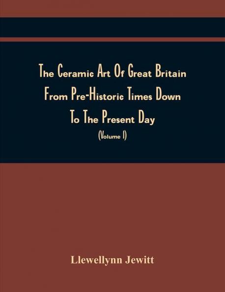 The Ceramic Art Of Great Britain From Pre-Historic Times Down To The Present Day : Being A History Of The Ancient And Modern Pottery And Porcelain Works Of The Kingdom And Of Their Productions Of Every Class (Volume I)