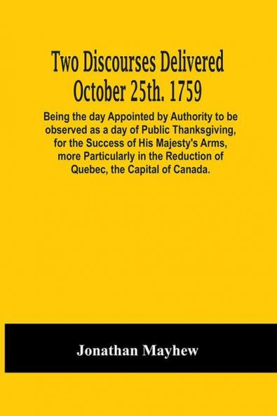 Two Discourses Delivered October 25Th. 1759. Being The Day Appointed By Authority To Be Observed As A Day Of Public Thanksgiving For The Success Of His Majesty'S Arms More Particularly In The Reduction Of Quebec The Capital Of Canada. With An Appendix