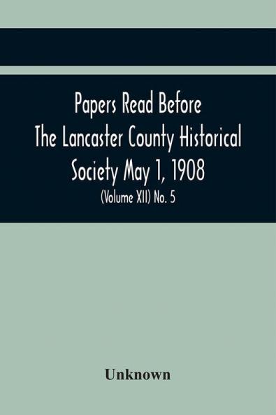 Papers Read Before The Lancaster County Historical Society May 1 1908; History Herself As Seen In Her Own Workshop; Notes On Amos And Elias E. Ellmaker An Old Diary Robert Bell Printer A Revolutionary Letter. Minutes Of The May Meeting (Volume Xii) No.