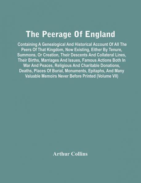 The Peerage Of England : Containing A Genealogical And Historical Account Of All The Peers Of That Kingdom Now Existing Either By Tenure Summons Or Creation Their Descents And Collateral Lines Their Births Marriages And Issues Famous Actions