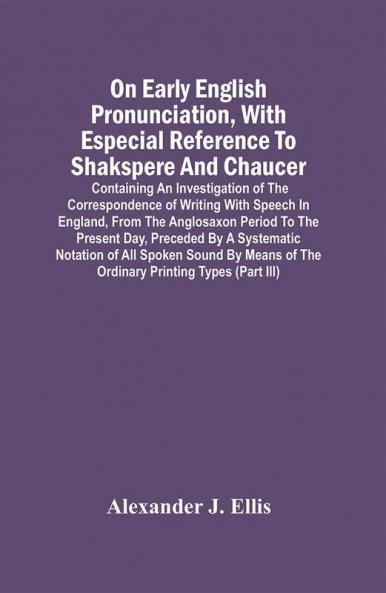 On Early English Pronunciation With Especial Reference To Shakspere And Chaucer; Containing An Investigation Of The Correspondence Of Writing With Speech In England From The Anglosaxon Period To The Present Day Preceded By A Systematic Notation Of All