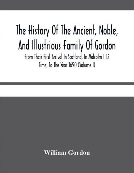 The History Of The Ancient Noble And Illustrious Family Of Gordon From Their First Arrival In Scotland In Malcolm Iii.'S Time To The Year 1690 : Together With The History Of The Most Remarkable Transactions In Scotland From The Beginnign Of Rob