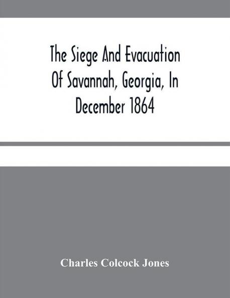 The Siege And Evacuation Of Savannah Georgia In December 1864 : An Address Delivered Before The Confederate Survivors' Association In Augusta Georgia On The Occasion Of Its Twelfth Annual Reunion On Memorial Day April 26Th 1890