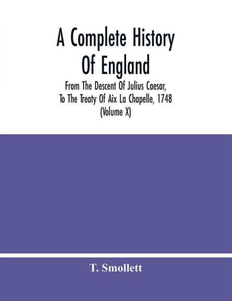A Complete History Of England : From The Descent Of Julius Caesar To The Treaty Of Aix La Chapelle 1748. Containing The Transactions Of One Thousand Eight Hundred And Three Years (Volume X)