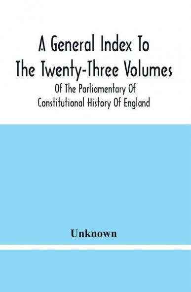 A General Index To The Twenty-Three Volumes Of The Parliamentary Of Constitutional History Of England